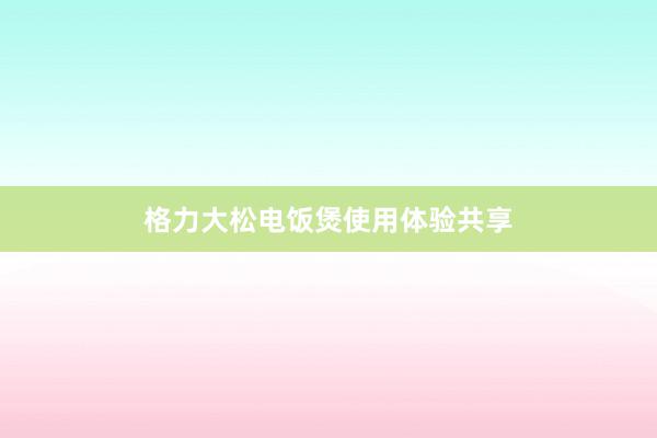 格力大松电饭煲使用体验共享