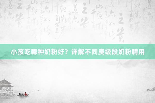 小孩吃哪种奶粉好？详解不同庚级段奶粉聘用